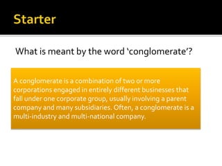 What is meant by the word ‘conglomerate’?
A conglomerate is a combination of two or more
corporations engaged in entirely different businesses that
fall under one corporate group, usually involving a parent
company and many subsidiaries. Often, a conglomerate is a
multi-industry and multi-national company.
 