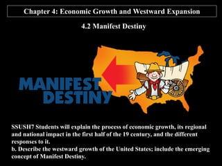 Chapter 4: Economic Growth and Westward Expansion
4.2 Manifest Destiny
SSUSH7 Students will explain the process of economic growth, its regional
and national impact in the first half of the 19 century, and the different
responses to it.
b. Describe the westward growth of the United States; include the emerging
concept of Manifest Destiny.
 