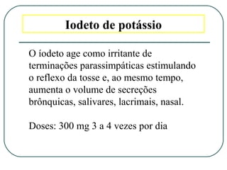 Iodeto de potássio
O íodeto age como irritante de
terminações parassimpáticas estimulando
o reflexo da tosse e, ao mesmo tempo,
aumenta o volume de secreções
brônquicas, salivares, lacrimais, nasal.
Doses: 300 mg 3 a 4 vezes por dia
 