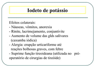 Iodeto de potássio
Efeitos colaterais:
- Náuseas, vômitos, anorexia
- Rinite, lacrimejamento, conjuntivite
- Aumento de volume das glds salivares
(caxumba iódica)
- Alergia: erupção urticariforme até
reações bolhosas graves, com febre
- Suprime função tireoideana (utilizada no pré-
operatório de cirurgias de tireóide)
 