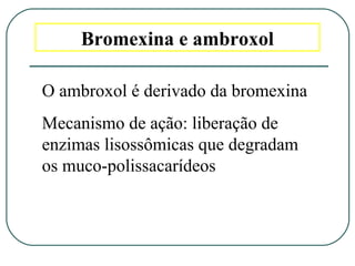 Bromexina e ambroxol
O ambroxol é derivado da bromexina
Mecanismo de ação: liberação de
enzimas lisossômicas que degradam
os muco-polissacarídeos
 