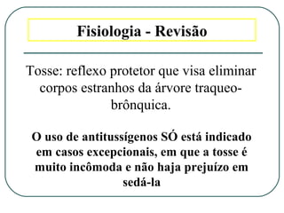 Fisiologia - Revisão
Tosse: reflexo protetor que visa eliminar
corpos estranhos da árvore traqueo-
brônquica.
O uso de antitussígenos SÓ está indicado
em casos excepcionais, em que a tosse é
muito incômoda e não haja prejuízo em
sedá-la
 