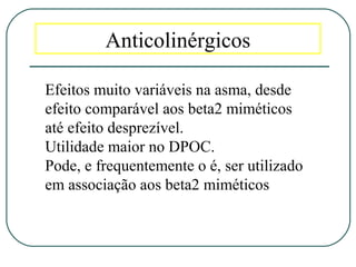Anticolinérgicos
Efeitos muito variáveis na asma, desde
efeito comparável aos beta2 miméticos
até efeito desprezível.
Utilidade maior no DPOC.
Pode, e frequentemente o é, ser utilizado
em associação aos beta2 miméticos
 