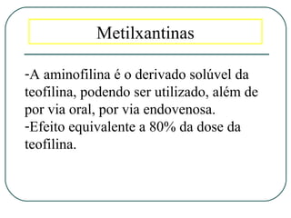 Metilxantinas
-A aminofilina é o derivado solúvel da
teofilina, podendo ser utilizado, além de
por via oral, por via endovenosa.
-Efeito equivalente a 80% da dose da
teofilina.
 
