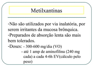 Metilxantinas
-Não são utilizados por via inalatória, por
serem irritantes da mucosa brônquica.
-Preparados de absorção lenta são mais
bem tolerados.
-Doses: - 300-600 mg/dia (VO)
- até 1 amp de aminofilina (240 mg
cada) a cada 4-6h EV(cálculo pelo
peso)
 