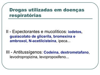 Drogas utilizadas em doenças
respiratórias
II - Expectorantes e mucolíticos: iodetos,
guaiacolato de glicerila, bromexina e
ambroxol, N-acetilcisteina, ipeca...
III - Antitussígenos: Codeina, dextrometafano,
levodropropizina, levopropoxifeno...
 
