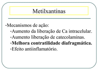 Metilxantinas
-Mecanismos de ação:
-Aumento da liberação de Ca intracelular.
-Aumento liberação de catecolaminas.
-Melhora contratilidade diafragmática.
-Efeito antiinflamatório.
 