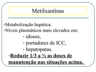 Metilxantinas
-Metabolização hepática.
-Níveis plasmáticos mais elevados em:
- idosos,
- portadores de ICC,
- hepatopatas.
-Reduzir 1/3 a ½ as doses de
manutenção nas situações acima.
 