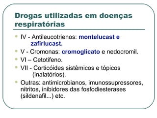 Drogas utilizadas em doenças
respiratórias
 IV - Antileucotrienos: montelucast e
zafirlucast.
 V - Cromonas: cromoglicato e nedocromil.
 VI – Cetotifeno.
 VII - Corticóides sistêmicos e tópicos
(inalatórios).
 Outras: antimicrobianos, imunossupressores,
nitritos, inibidores das fosfodiesterases
(sildenafil...) etc.
 