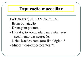 Depuração mucociliar
FATORES QUE FAVORECEM:
- Broncodilatação
- Drenagem postural
- Hidratação adequada para evitar res-
secamento das secreções
- Nebulizações com soro fisiológico ?
- Mucolíticos/expectorantes ??
 