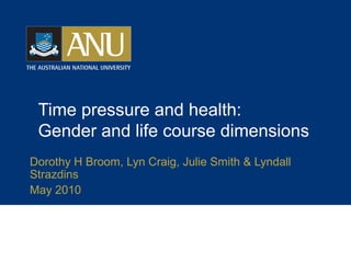 Time pressure and health:
Gender and life course dimensions
Dorothy H Broom, Lyn Craig, Julie Smith & Lyndall
Strazdins
May 2010
 
