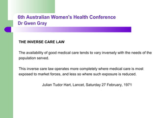 THE INVERSE CARE LAW
The availability of good medical care tends to vary inversely with the needs of the
population served.
This inverse care law operates more completely where medical care is most
exposed to market forces, and less so where such exposure is reduced.
Julian Tudor Hart, Lancet, Saturday 27 February, 1971
 
