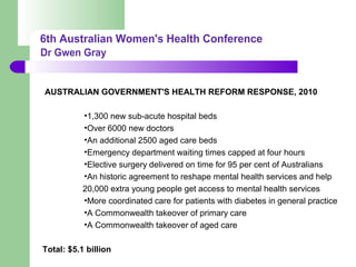 AUSTRALIAN GOVERNMENT'S HEALTH REFORM RESPONSE, 2010
•1,300 new sub-acute hospital beds
•Over 6000 new doctors
•An additional 2500 aged care beds
•Emergency department waiting times capped at four hours
•Elective surgery delivered on time for 95 per cent of Australians
•An historic agreement to reshape mental health services and help
20,000 extra young people get access to mental health services
•More coordinated care for patients with diabetes in general practice
•A Commonwealth takeover of primary care
•A Commonwealth takeover of aged care
Total: $5.1 billion
 