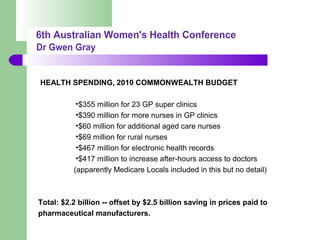 HEALTH SPENDING, 2010 COMMONWEALTH BUDGET
•$355 million for 23 GP super clinics
•$390 million for more nurses in GP clinics
•$60 million for additional aged care nurses
•$69 million for rural nurses
•$467 million for electronic health records
•$417 million to increase after-hours access to doctors
(apparently Medicare Locals included in this but no detail)
Total: $2.2 billion -- offset by $2.5 billion saving in prices paid to
pharmaceutical manufacturers.
 