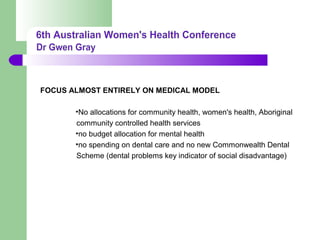 FOCUS ALMOST ENTIRELY ON MEDICAL MODEL
•No allocations for community health, women's health, Aboriginal
community controlled health services
•no budget allocation for mental health
•no spending on dental care and no new Commonwealth Dental
Scheme (dental problems key indicator of social disadvantage)
 