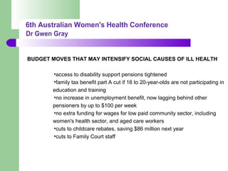 BUDGET MOVES THAT MAY INTENSIFY SOCIAL CAUSES OF ILL HEALTH
•access to disability support pensions tightened
•family tax benefit part A cut if 16 to 20-year-olds are not participating in
education and training
•no increase in unemployment benefit, now lagging behind other
pensioners by up to $100 per week
•no extra funding for wages for low paid community sector, including
women's health sector, and aged care workers
•cuts to childcare rebates, saving $86 million next year
•cuts to Family Court staff
 