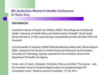 REFERENCES
Australian Institute of Health and Welfare (2008) "Rural Regional and Remote
Health: Indicators of Health Status and Determinants of Health", Rural Health
Series Number 9, at http://www.aihw.gov.au/publications/index.cfm/title/10519 will
thousand
Commonwealth of Australia (2009) Extended Medicare Safety Net, Review Report
2009, a Report by the Centre for Health Economics Research and Evaluation,
University of Technology, Sydney, prepared for the Australian Government
Department Of Health and Ageing
Furler, John S, Harris, Elizabeth, Chondros, Patty et al (2002) "The inverse care
law revisited: impact of disadvantaged location on accessing longer GP
consultation times", Medical Journal of Australia, 177 (2): 80-3.
 