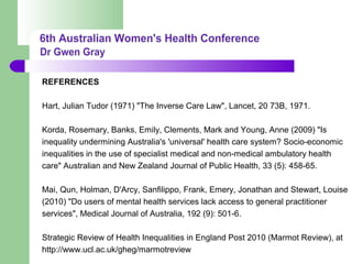 REFERENCES
Hart, Julian Tudor (1971) "The Inverse Care Law", Lancet, 20 73B, 1971.
Korda, Rosemary, Banks, Emily, Clements, Mark and Young, Anne (2009) "Is
inequality undermining Australia's 'universal' health care system? Socio-economic
inequalities in the use of specialist medical and non-medical ambulatory health
care" Australian and New Zealand Journal of Public Health, 33 (5): 458-65.
Mai, Qun, Holman, D'Arcy, Sanfilippo, Frank, Emery, Jonathan and Stewart, Louise
(2010) "Do users of mental health services lack access to general practitioner
services", Medical Journal of Australia, 192 (9): 501-6.
Strategic Review of Health Inequalities in England Post 2010 (Marmot Review), at
http://www.ucl.ac.uk/gheg/marmotreview
 