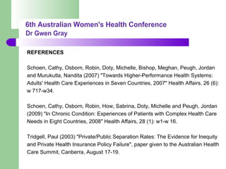 REFERENCES
Schoen, Cathy, Osborn, Robin, Doty, Michelle, Bishop, Meghan, Peugh, Jordan
and Murukutla, Nandita (2007) "Towards Higher-Performance Health Systems:
Adults' Health Care Experiences in Seven Countries, 2007" Health Affairs, 26 (6):
w 717-w34.
Schoen, Cathy, Osborn, Robin, How, Sabrina, Doty, Michelle and Peugh, Jordan
(2009) "In Chronic Condition: Experiences of Patients with Complex Health Care
Needs in Eight Countries, 2008" Health Affairs, 28 (1): w1-w 16.
Tridgell, Paul (2003) "Private/Public Separation Rates: The Evidence for Inequity
and Private Health Insurance Policy Failure", paper given to the Australian Health
Care Summit, Canberra, August 17-19.
 