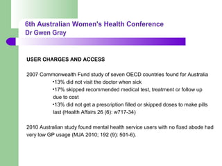USER CHARGES AND ACCESS
2007 Commonwealth Fund study of seven OECD countries found for Australia
•13% did not visit the doctor when sick
•17% skipped recommended medical test, treatment or follow up
due to cost
•13% did not get a prescription filled or skipped doses to make pills
last (Health Affairs 26 (6): w717-34)
2010 Australian study found mental health service users with no fixed abode had
very low GP usage (MJA 2010; 192 (9): 501-6).
 