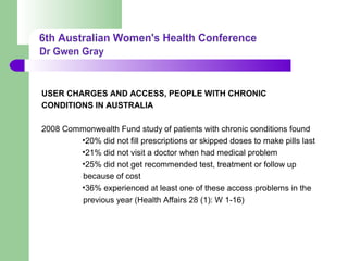 USER CHARGES AND ACCESS, PEOPLE WITH CHRONIC
CONDITIONS IN AUSTRALIA
2008 Commonwealth Fund study of patients with chronic conditions found
•20% did not fill prescriptions or skipped doses to make pills last
•21% did not visit a doctor when had medical problem
•25% did not get recommended test, treatment or follow up
because of cost
•36% experienced at least one of these access problems in the
previous year (Health Affairs 28 (1): W 1-16)
 