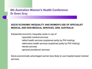 SOCIO ECONOMIC INEQUALITY AND WOMEN'S USE OF SPECIALIST
MEDICAL AND NON-MEDICAL SERVICES, 2009, AUSTRALIA
Substantial economic inequality exists in use of
•specialist medical services
•allied health services (explained partly by PHI holding)
•alternative health services (explained partly by PHI holding)
•dental services
•general practitioner services
Socio-economically advantaged women less likely to use hospital based medical
services.
 