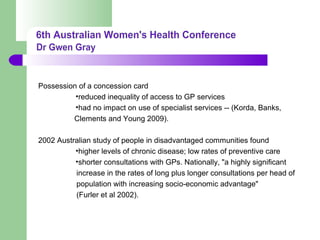Possession of a concession card
•reduced inequality of access to GP services
•had no impact on use of specialist services -- (Korda, Banks,
Clements and Young 2009).
2002 Australian study of people in disadvantaged communities found
•higher levels of chronic disease; low rates of preventive care
•shorter consultations with GPs. Nationally, "a highly significant
increase in the rates of long plus longer consultations per head of
population with increasing socio-economic advantage"
(Furler et al 2002).
 
