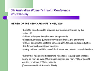 REVIEW OF THE MEDICARE SAFETY NET, 2009
•benefits have flowed to services more commonly used by the
better off
•55% of safety net benefits went to top quintile
•Least advantaged quintile received less than 3.5% of benefits
•30% of benefits for obstetric services; 22% for assisted reproductive
•8% for general practitioner services
•safety net has had little benefit for low socioeconomic or rural dwellers
•Safety net has allowed doctors to raise fees, leaving user charges
nearly as high as ever. Where user charges are high, 78% of benefit
went to providers, 22% to patients
(Commonwealth of Australia 2009).
 