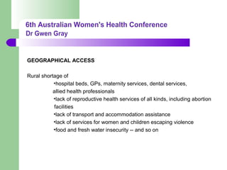 GEOGRAPHICAL ACCESS
Rural shortage of
•hospital beds, GPs, maternity services, dental services,
allied health professionals
•lack of reproductive health services of all kinds, including abortion
facilities
•lack of transport and accommodation assistance
•lack of services for women and children escaping violence
•food and fresh water insecurity -- and so on
 