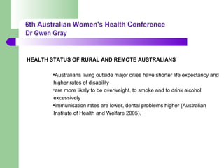 HEALTH STATUS OF RURAL AND REMOTE AUSTRALIANS
•Australians living outside major cities have shorter life expectancy and
higher rates of disability
•are more likely to be overweight, to smoke and to drink alcohol
excessively
•immunisation rates are lower, dental problems higher (Australian
Institute of Health and Welfare 2005).
 