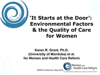 ‘It Starts at the Door’:
Environmental Factors
& the Quality of Care
for Women
Karen R. Grant, Ph.D.
(University of Manitoba) et al.
for Women and Health Care Reform
1AWHN Conference, May 2010
 