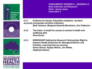 CONCURRENT SESSION 4 – SESSION 4.3
Data Collection and Research
Chair: Jenny Lawes
Chancellor 2
4.3.1 Evidence for Equity: Population statistics, narrative
accounts and gender-sensitive indicators
Beth Jackson, Margaret Haworth-Brockman, Ann Pederson
4.3.2 The Index: A model for access to women’s health and
wellbeing data
Rose Durey
4.3.3 WORKSHOP Getting the Research Partnerships Right to
Improve Health Outcomes for Aboriginal Women and
Families: Learning from our journey
Karen Glover, Hayley Wilson, Jan Wiebe,
Stephanie Brown
 