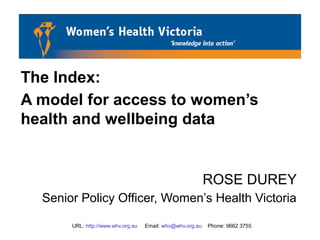 URL: http://www.whv.org.au Email: whv@whv.org.au Phone: 9662 3755
The Index:
A model for access to women’s
health and wellbeing data
ROSE DUREY
Senior Policy Officer, Women’s Health Victoria
 