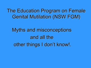 The Education Program on FemaleThe Education Program on Female
Genital Mutilation (Genital Mutilation (NSW FGM)NSW FGM)
Myths and misconceptionsMyths and misconceptions
and all theand all the
other things I don’t know!.other things I don’t know!.
 