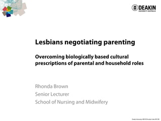 Lesbians negotiating parenting
Overcoming biologically based cultural
prescriptions of parental and household roles
Rhonda Brown
Senior Lecturer
School of Nursing and Midwifery
 