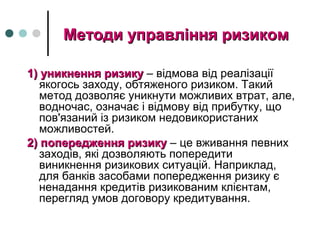 Методи управління ризикомМетоди управління ризиком
1) уникнення ризику1) уникнення ризику – відмова від реалізації
якогось заходу, обтяженого ризиком. Такий
метод дозволяє уникнути можливих втрат, але,
водночас, означає і відмову від прибутку, що
пов'язаний із ризиком недовикористаних
можливостей.
2) попередження ризику2) попередження ризику – це вживання певних
заходів, які дозволяють попередити
виникнення ризикових ситуацій. Наприклад,
для банків засобами попередження ризику є
ненадання кредитів ризикованим клієнтам,
перегляд умов договору кредитування.
 