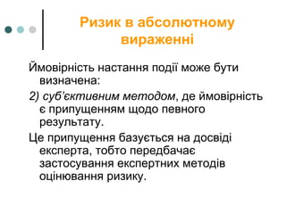Ризик в абсолютному
вираженні
Ймовірність настання події може бути
визначена:
2) суб’єктивним методом, де ймовірність
є припущенням щодо певного
результату.
Це припущення базується на досвіді
експерта, тобто передбачає
застосування експертних методів
оцінювання ризику.
 