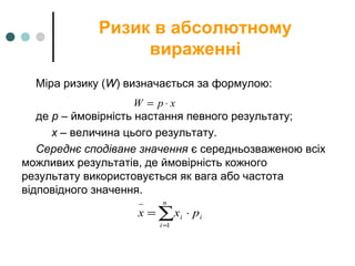 Ризик в абсолютному
вираженні
Міра ризику (W) визначається за формулою:
де p – ймовірність настання певного результату;
х – величина цього результату.
Середнє сподіване значення є середньозваженою всіх
можливих результатів, де ймовірність кожного
результату використовується як вага або частота
відповідного значення.
xpW ⋅=
∑=
−
⋅=
n
i
ii pxx
1
 