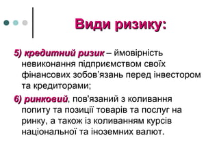Види ризику:Види ризику:
5) кредитний ризик5) кредитний ризик – ймовірність
невиконання підприємством своїх
фінансових зобов’язань перед інвестором
та кредиторами;
6) ринковий6) ринковий, пов'язаний з коливання
попиту та позиції товарів та послуг на
ринку, а також із коливанням курсів
національної та іноземних валют.
 