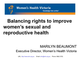 URL: http://www.whv.org.au Email: whv@whv.org.au Phone: 9662 3755
Balancing rights to improve
women’s sexual and
reproductive health
MARILYN BEAUMONT
Executive Director, Women’s Health Victoria
 