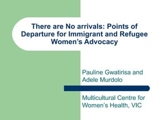 There are No arrivals: Points of
Departure for Immigrant and Refugee
Women’s Advocacy
Pauline Gwatirisa and
Adele Murdolo
Multicultural Centre for
Women’s Health, VIC
 