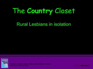 Cathy Wheel
Women’s Health Loddon Mallee, North Western Victoria
‘Responding to Women’s Needs’
TheThe CountryCountry ClosetCloset
Rural Lesbians in isolation
 