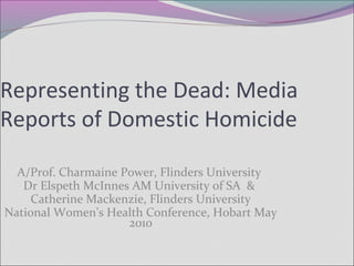 Representing the Dead: Media
Reports of Domestic Homicide
A/Prof. Charmaine Power, Flinders University
Dr Elspeth McInnes AM University of SA &
Catherine Mackenzie, Flinders University
National Women’s Health Conference, Hobart May
2010
 