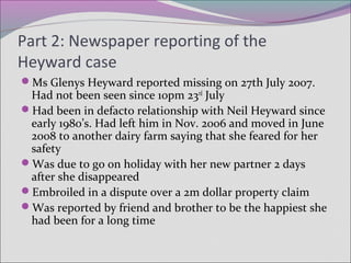 Part 2: Newspaper reporting of the
Heyward case
Ms Glenys Heyward reported missing on 27th July 2007.
Had not been seen since 10pm 23rd
July
Had been in defacto relationship with Neil Heyward since
early 1980’s. Had left him in Nov. 2006 and moved in June
2008 to another dairy farm saying that she feared for her
safety
Was due to go on holiday with her new partner 2 days
after she disappeared
Embroiled in a dispute over a 2m dollar property claim
Was reported by friend and brother to be the happiest she
had been for a long time
 