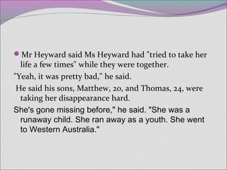 Mr Heyward said Ms Heyward had "tried to take her
life a few times" while they were together.
"Yeah, it was pretty bad," he said.
He said his sons, Matthew, 20, and Thomas, 24, were
taking her disappearance hard.
She's gone missing before," he said. "She was a
runaway child. She ran away as a youth. She went
to Western Australia."
 