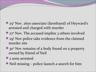 25th
Nov. 26yo associate (farmhand) of Heyward’s
arrested and charged with murder
27th
Nov. The accused implies 3 others involved
29th
Nov police take evidence from the claimed
murder site
30th
Nov remains of a body found on a property
owned by friend of Neil
2 sons arrested
Neil missing – police launch a search for him
 