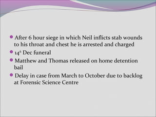After 6 hour siege in which Neil inflicts stab wounds
to his throat and chest he is arrested and charged
14th
Dec funeral
Matthew and Thomas released on home detention
bail
Delay in case from March to October due to backlog
at Forensic Science Centre
 