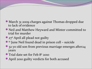 March 31 2009 charges against Thomas dropped due
to lack of evidence
Neil and Matthew Heyward and Minter committed to
trial for murder
27th
April all plead not guilty
6th
June Neil found dead in prison cell – suicide
32 yo old son from previous marriage emerges after24
years
Trial date set for Feb 8th
2010
April 2010 guilty verdicts for both accused
 
