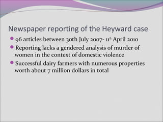Newspaper reporting of the Heyward case
96 articles between 30th July 2007- 11th
April 2010
Reporting lacks a gendered analysis of murder of
women in the context of domestic violence
Successful dairy farmers with numerous properties
worth about 7 million dollars in total
 