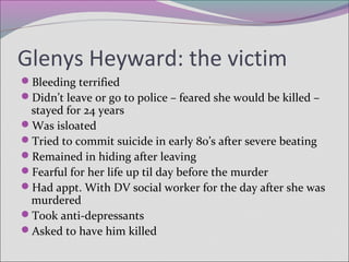 Glenys Heyward: the victim
Bleeding terrified
Didn’t leave or go to police – feared she would be killed –
stayed for 24 years
Was isloated
Tried to commit suicide in early 80’s after severe beating
Remained in hiding after leaving
Fearful for her life up til day before the murder
Had appt. With DV social worker for the day after she was
murdered
Took anti-depressants
Asked to have him killed
 